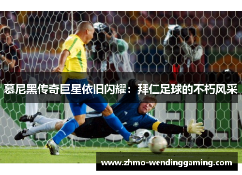 慕尼黑传奇巨星依旧闪耀：拜仁足球的不朽风采