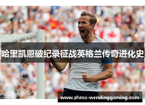 哈里凯恩破纪录征战英格兰传奇进化史